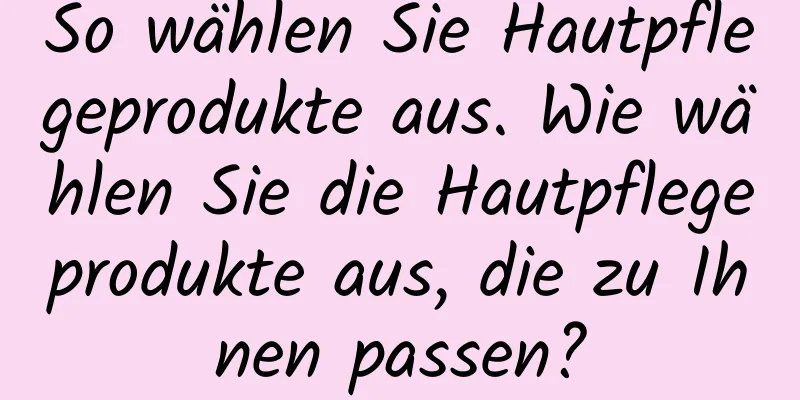 So wählen Sie Hautpflegeprodukte aus. Wie wählen Sie die Hautpflegeprodukte aus, die zu Ihnen passen?
