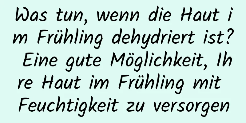 Was tun, wenn die Haut im Frühling dehydriert ist? Eine gute Möglichkeit, Ihre Haut im Frühling mit Feuchtigkeit zu versorgen
