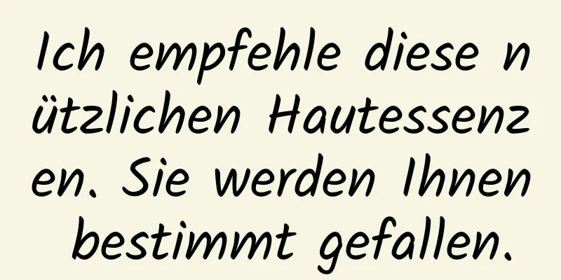 Ich empfehle diese nützlichen Hautessenzen. Sie werden Ihnen bestimmt gefallen.