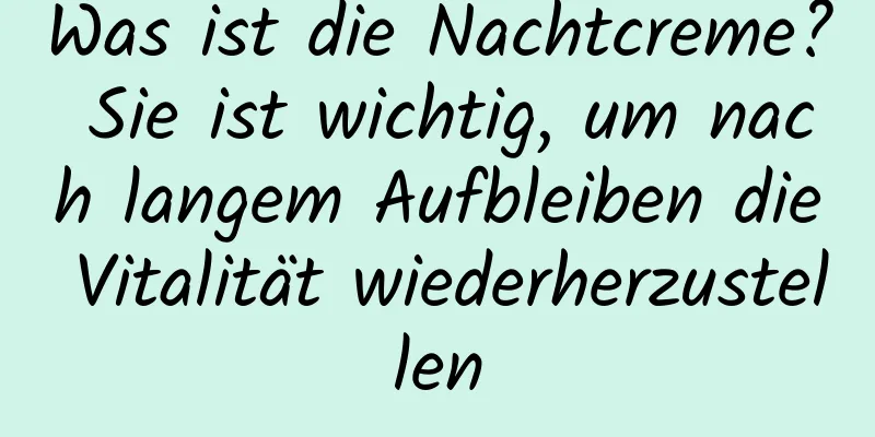 Was ist die Nachtcreme? Sie ist wichtig, um nach langem Aufbleiben die Vitalität wiederherzustellen