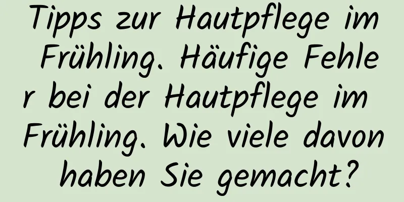 Tipps zur Hautpflege im Frühling. Häufige Fehler bei der Hautpflege im Frühling. Wie viele davon haben Sie gemacht?
