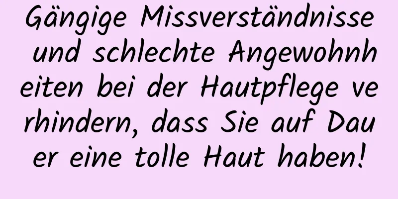 Gängige Missverständnisse und schlechte Angewohnheiten bei der Hautpflege verhindern, dass Sie auf Dauer eine tolle Haut haben!