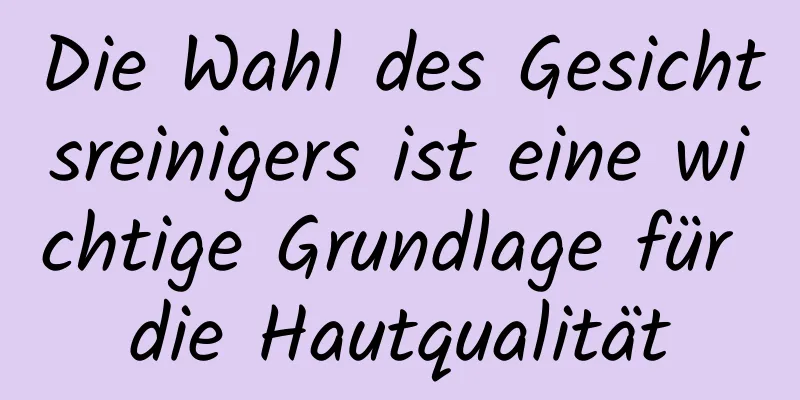 Die Wahl des Gesichtsreinigers ist eine wichtige Grundlage für die Hautqualität