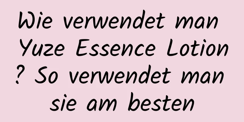 Wie verwendet man Yuze Essence Lotion? So verwendet man sie am besten