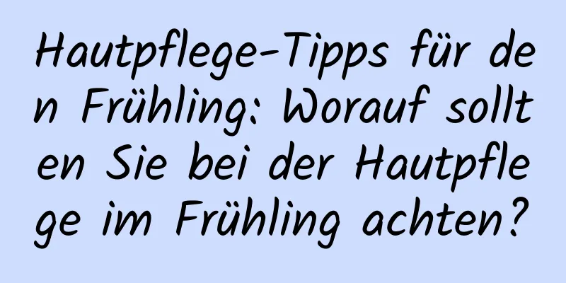 Hautpflege-Tipps für den Frühling: Worauf sollten Sie bei der Hautpflege im Frühling achten?