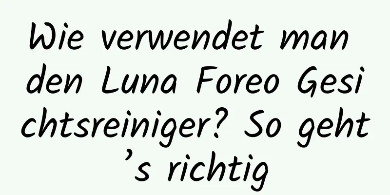 Wie verwendet man den Luna Foreo Gesichtsreiniger? So geht’s richtig
