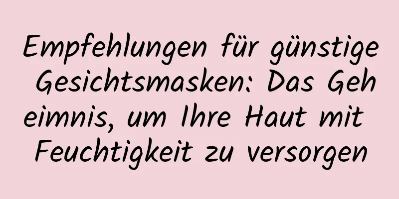 Empfehlungen für günstige Gesichtsmasken: Das Geheimnis, um Ihre Haut mit Feuchtigkeit zu versorgen