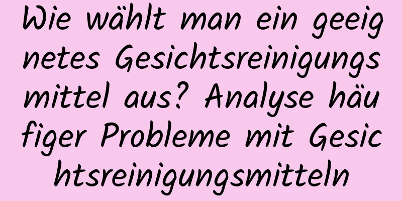 Wie wählt man ein geeignetes Gesichtsreinigungsmittel aus? Analyse häufiger Probleme mit Gesichtsreinigungsmitteln