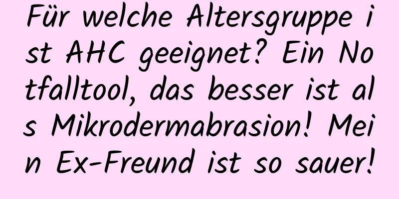 Für welche Altersgruppe ist AHC geeignet? Ein Notfalltool, das besser ist als Mikrodermabrasion! Mein Ex-Freund ist so sauer!