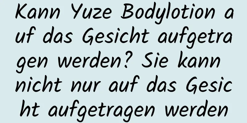 Kann Yuze Bodylotion auf das Gesicht aufgetragen werden? Sie kann nicht nur auf das Gesicht aufgetragen werden