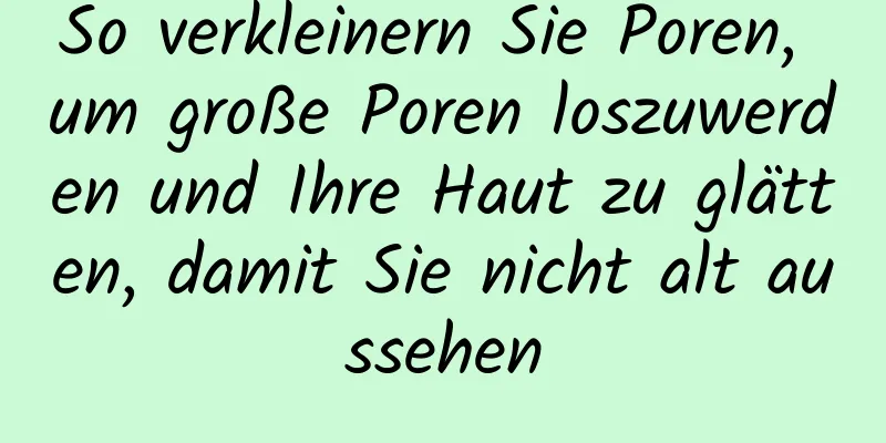 So verkleinern Sie Poren, um große Poren loszuwerden und Ihre Haut zu glätten, damit Sie nicht alt aussehen
