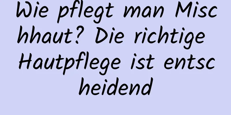 Wie pflegt man Mischhaut? Die richtige Hautpflege ist entscheidend
