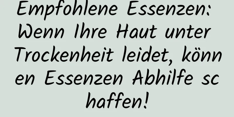 Empfohlene Essenzen: Wenn Ihre Haut unter Trockenheit leidet, können Essenzen Abhilfe schaffen!