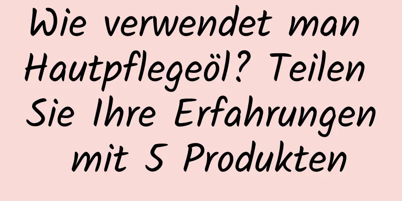 Wie verwendet man Hautpflegeöl? Teilen Sie Ihre Erfahrungen mit 5 Produkten