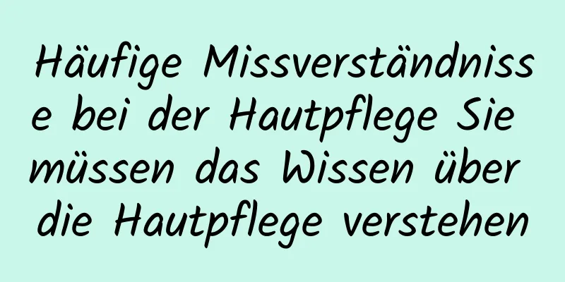 Häufige Missverständnisse bei der Hautpflege Sie müssen das Wissen über die Hautpflege verstehen