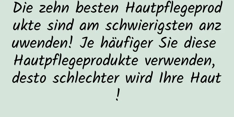 Die zehn besten Hautpflegeprodukte sind am schwierigsten anzuwenden! Je häufiger Sie diese Hautpflegeprodukte verwenden, desto schlechter wird Ihre Haut!