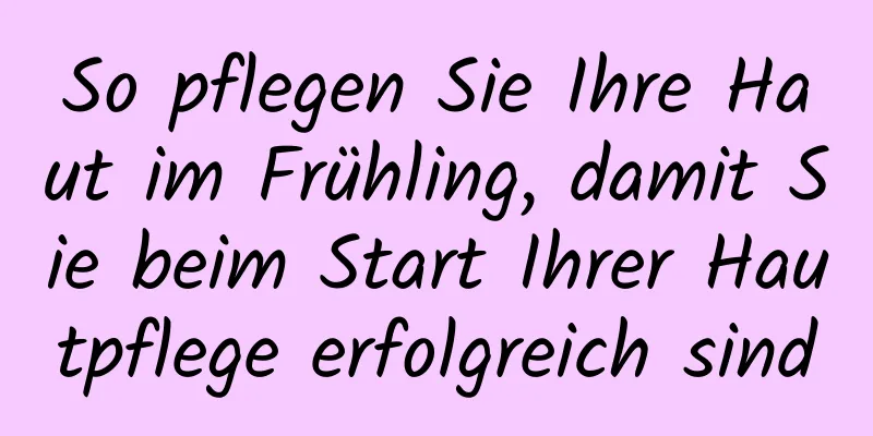 So pflegen Sie Ihre Haut im Frühling, damit Sie beim Start Ihrer Hautpflege erfolgreich sind