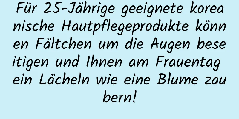Für 25-Jährige geeignete koreanische Hautpflegeprodukte können Fältchen um die Augen beseitigen und Ihnen am Frauentag ein Lächeln wie eine Blume zaubern!