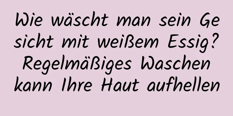 Wie wäscht man sein Gesicht mit weißem Essig? Regelmäßiges Waschen kann Ihre Haut aufhellen