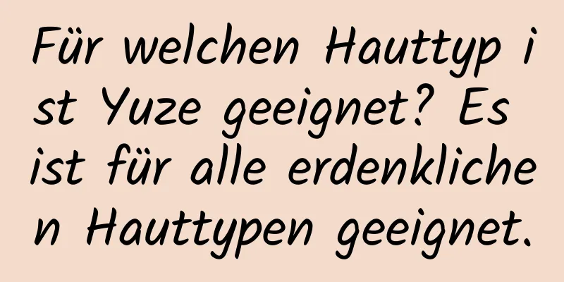 Für welchen Hauttyp ist Yuze geeignet? Es ist für alle erdenklichen Hauttypen geeignet.