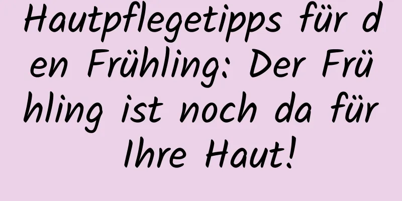 Hautpflegetipps für den Frühling: Der Frühling ist noch da für Ihre Haut!
