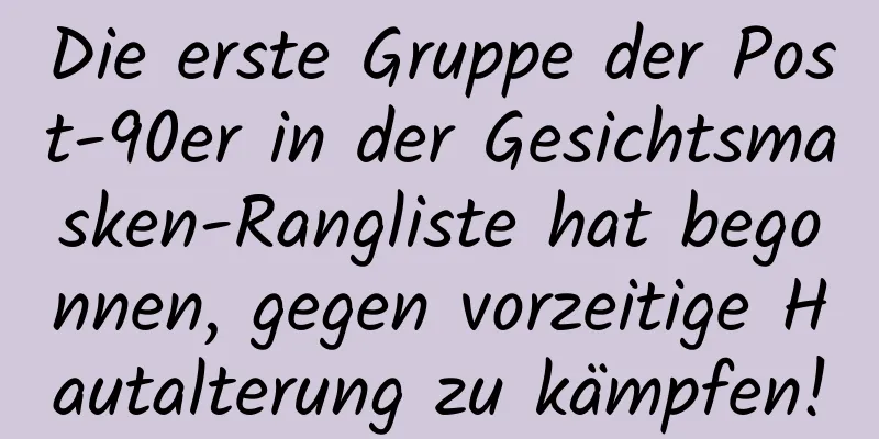 Die erste Gruppe der Post-90er in der Gesichtsmasken-Rangliste hat begonnen, gegen vorzeitige Hautalterung zu kämpfen!
