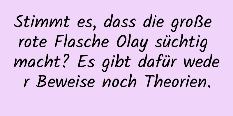 Stimmt es, dass die große rote Flasche Olay süchtig macht? Es gibt dafür weder Beweise noch Theorien.