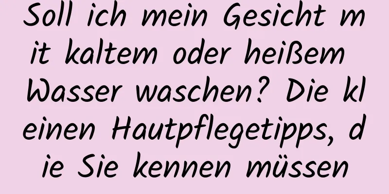 Soll ich mein Gesicht mit kaltem oder heißem Wasser waschen? Die kleinen Hautpflegetipps, die Sie kennen müssen
