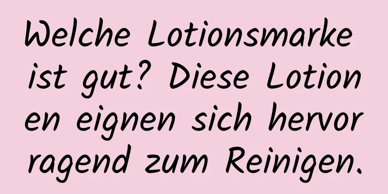 Welche Lotionsmarke ist gut? Diese Lotionen eignen sich hervorragend zum Reinigen.