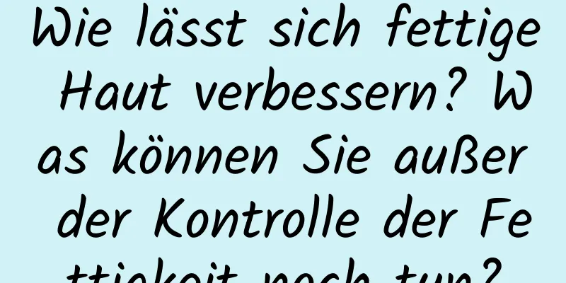 Wie lässt sich fettige Haut verbessern? Was können Sie außer der Kontrolle der Fettigkeit noch tun?