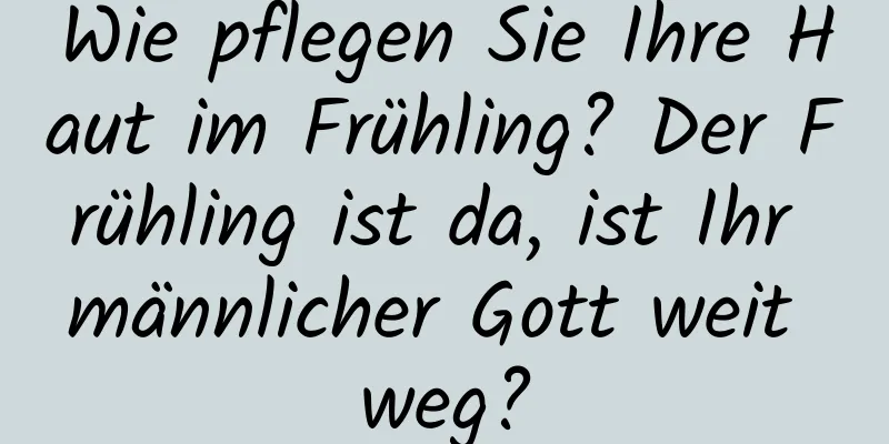 Wie pflegen Sie Ihre Haut im Frühling? Der Frühling ist da, ist Ihr männlicher Gott weit weg?