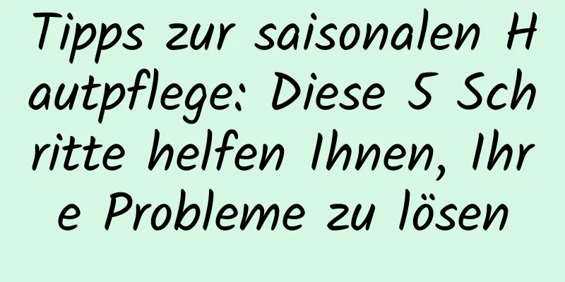 Tipps zur saisonalen Hautpflege: Diese 5 Schritte helfen Ihnen, Ihre Probleme zu lösen
