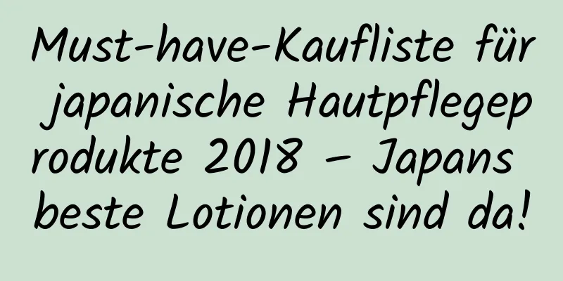 Must-have-Kaufliste für japanische Hautpflegeprodukte 2018 – Japans beste Lotionen sind da!