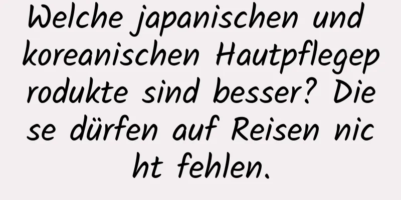 Welche japanischen und koreanischen Hautpflegeprodukte sind besser? Diese dürfen auf Reisen nicht fehlen.