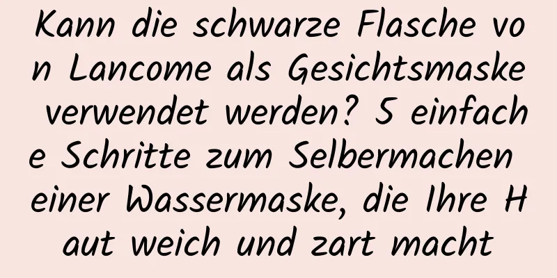 Kann die schwarze Flasche von Lancome als Gesichtsmaske verwendet werden? 5 einfache Schritte zum Selbermachen einer Wassermaske, die Ihre Haut weich und zart macht