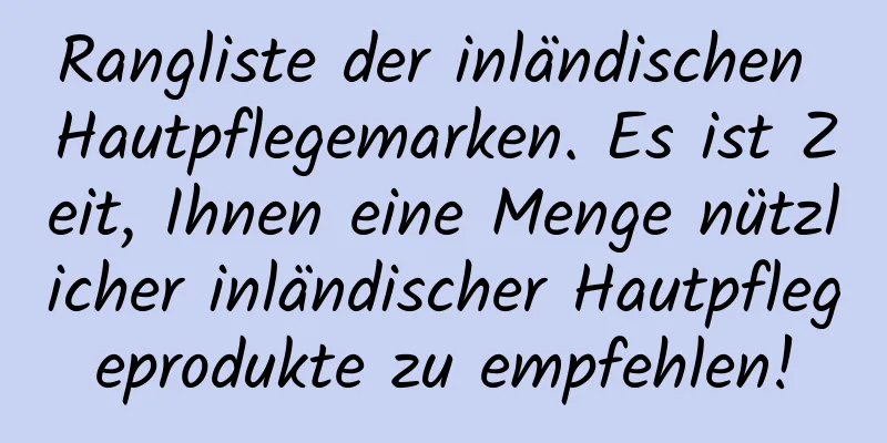 Rangliste der inländischen Hautpflegemarken. Es ist Zeit, Ihnen eine Menge nützlicher inländischer Hautpflegeprodukte zu empfehlen!