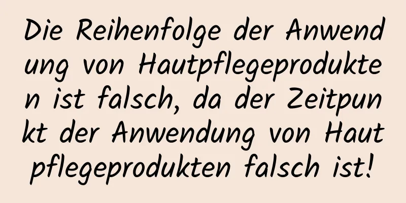 Die Reihenfolge der Anwendung von Hautpflegeprodukten ist falsch, da der Zeitpunkt der Anwendung von Hautpflegeprodukten falsch ist!