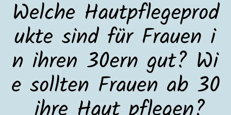 Welche Hautpflegeprodukte sind für Frauen in ihren 30ern gut? Wie sollten Frauen ab 30 ihre Haut pflegen?