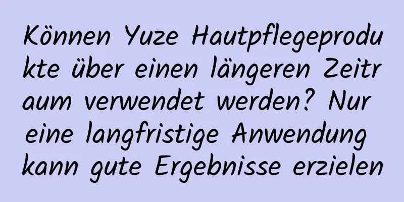 Können Yuze Hautpflegeprodukte über einen längeren Zeitraum verwendet werden? Nur eine langfristige Anwendung kann gute Ergebnisse erzielen