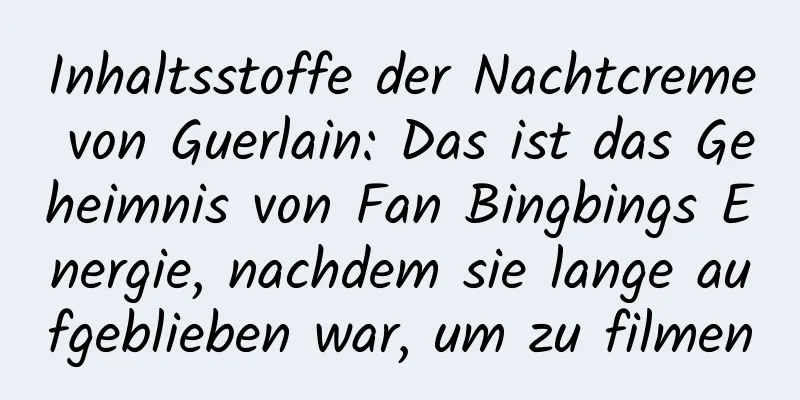 Inhaltsstoffe der Nachtcreme von Guerlain: Das ist das Geheimnis von Fan Bingbings Energie, nachdem sie lange aufgeblieben war, um zu filmen
