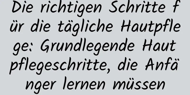 Die richtigen Schritte für die tägliche Hautpflege: Grundlegende Hautpflegeschritte, die Anfänger lernen müssen