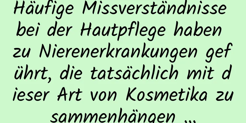 Häufige Missverständnisse bei der Hautpflege haben zu Nierenerkrankungen geführt, die tatsächlich mit dieser Art von Kosmetika zusammenhängen …