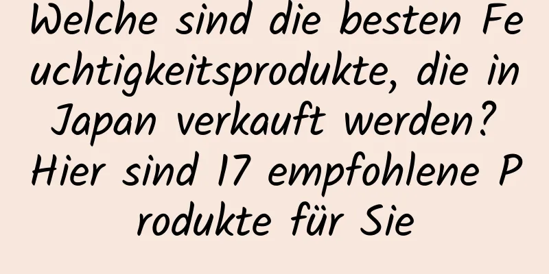 Welche sind die besten Feuchtigkeitsprodukte, die in Japan verkauft werden? Hier sind 17 empfohlene Produkte für Sie
