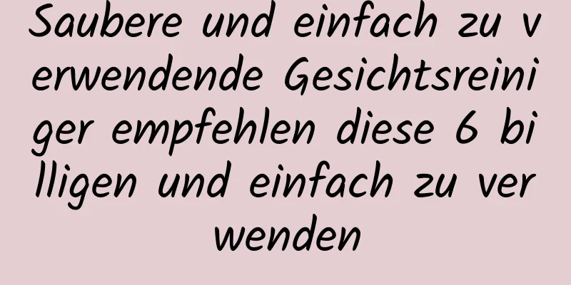 Saubere und einfach zu verwendende Gesichtsreiniger empfehlen diese 6 billigen und einfach zu verwenden