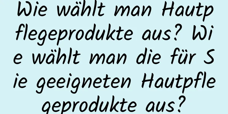 Wie wählt man Hautpflegeprodukte aus? Wie wählt man die für Sie geeigneten Hautpflegeprodukte aus?