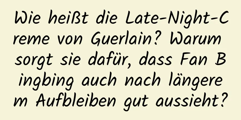 Wie heißt die Late-Night-Creme von Guerlain? Warum sorgt sie dafür, dass Fan Bingbing auch nach längerem Aufbleiben gut aussieht?