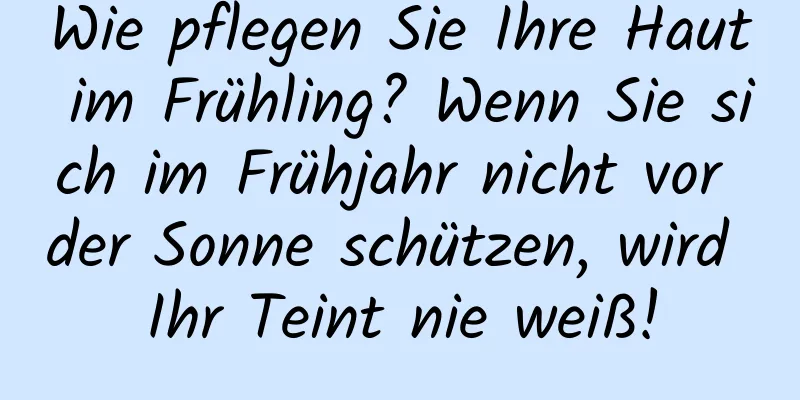 Wie pflegen Sie Ihre Haut im Frühling? Wenn Sie sich im Frühjahr nicht vor der Sonne schützen, wird Ihr Teint nie weiß!