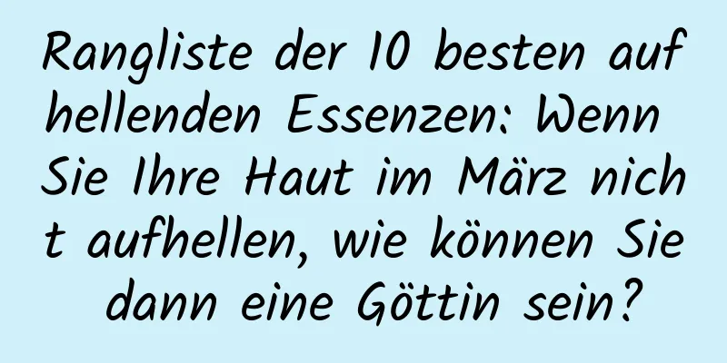 Rangliste der 10 besten aufhellenden Essenzen: Wenn Sie Ihre Haut im März nicht aufhellen, wie können Sie dann eine Göttin sein?