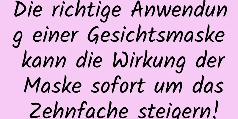 Die richtige Anwendung einer Gesichtsmaske kann die Wirkung der Maske sofort um das Zehnfache steigern!