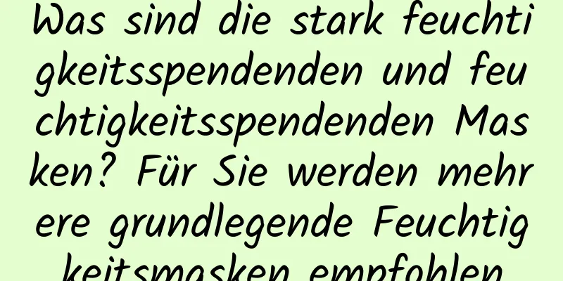 Was sind die stark feuchtigkeitsspendenden und feuchtigkeitsspendenden Masken? Für Sie werden mehrere grundlegende Feuchtigkeitsmasken empfohlen